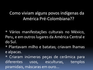 Como viviam alguns povos indígenas da
América Pré-Colombiana??
* Vários manifestações culturais no México,
Peru, e em outros lugares da América Central e
do Sul.
* Plantavam milho e batatas; criavam lhamas
e alpacas.
* Criaram inúmeras peças de cerâmica para
diferentes usos, esculturas, templos
piramidais, máscaras em ouro...
 