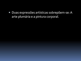  Duas expressões artísticas sobrepõem-se:A
arte plumária e a pintura corporal.
 