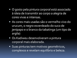  O gosto pela pintura corporal está associado
à ideia de transmitir ao corpo a alegria de
cores vivas e intensas.
 As cores mais usadas são o vermelho vivo do
urucum, o negro esverdeado do suco de
jenipapo e o branco da tabatinga (um tipo de
argila)
 Os Kadiweu desenvolveram a pintura
corporal mais elaborada.
 Suas pinturas tem motivos geométricos,
complexos e revelam equilíbrio e beleza.
 