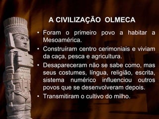 A CIVILIZAÇÃO OLMECA
• Foram o primeiro povo a habitar a
Mesoamérica.
• Construíram centro cerimoniais e viviam
da caça, pesca e agricultura.
• Desapareceram não se sabe como, mas
seus costumes, língua, religião, escrita,
sistema numérico influenciou outros
povos que se desenvolveram depois.
• Transmitiram o cultivo do milho.
 