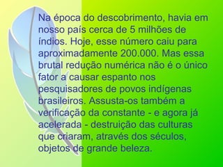 Na época do descobrimento, havia em
nosso país cerca de 5 milhões de
índios. Hoje, esse número caiu para
aproximadamente 200.000. Mas essa
brutal redução numérica não é o único
fator a causar espanto nos
pesquisadores de povos indígenas
brasileiros. Assusta os também a‑
verificação da constante e agora já‑
acelerada destruição das culturas‑
que criaram, através dos séculos,
objetos de grande beleza.
 