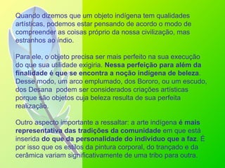Quando dizemos que um objeto indígena tem qualidades
artísticas, podemos estar pensando de acordo o modo de
compreender as coisas próprio da nossa civilização, mas
estranhos ao índio.
Para ele, o objeto precisa ser mais perfeito na sua execução
do que sua utilidade exigiria. Nessa perfeição para além da
finalidade é que se encontra a noção indígena de beleza.
Desse modo, um arco emplumado, dos Bororo, ou um escudo,
dos Desana podem ser considerados criações artísticas
porque são objetos cuja beleza resulta de sua perfeita
realização.
Outro aspecto importante a ressaltar: a arte indígena é mais
representativa das tradições da comunidade em que está
inserida do que da personalidade do indivíduo que a faz. É
por isso que os estilos da pintura corporal, do trançado e da
cerâmica variam significativamente de uma tribo para outra.
 