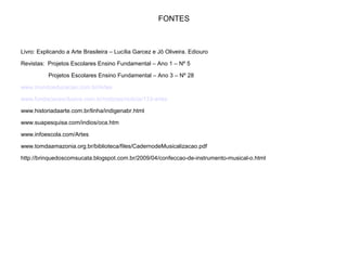 FONTES
Livro: Explicando a Arte Brasileira – Lucília Garcez e Jô Oliveira. Ediouro
Revistas: Projetos Escolares Ensino Fundamental – Ano 1 – Nº 5
Projetos Escolares Ensino Fundamental – Ano 3 – Nº 28
www.mundoeducacao.com.br/Artes
www.fundacaoexclusiva.com.br/noticias/noticia/133-artes
www.historiadaarte.com.br/linha/indigenabr.html
www.suapesquisa.com/indios/oca.htm
www.infoescola.com/Artes
www.tomdaamazonia.org.br/biblioteca/files/CadernodeMusicalizacao.pdf
http://brinquedoscomsucata.blogspot.com.br/2009/04/confeccao-de-instrumento-musical-o.html
 