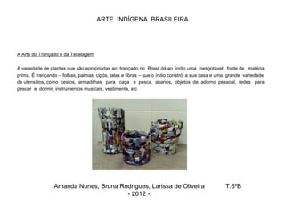 ARTE INDÍGENA BRASILEIRA
A Arte do Trançado e da Tecelagem
A variedade de plantas que são apropriadas ao trançado no Brasil dá ao índio uma inesgotável fonte de matéria
prima. É trançando – folhas, palmas, cipós, talas e fibras – que o índio constrói a sua casa e uma grande variedade
de utensílios, como cestos, armadilhas para caça e pesca, abanos, objetos de adorno pessoal, redes para
pescar e dormir, instrumentos musicais, vestimenta, etc
Amanda Nunes, Bruna Rodrigues, Larissa de Oliveira T.6ºB
- 2012 -.
 