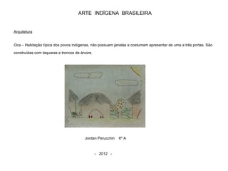 ARTE INDÍGENA BRASILEIRA
Arquitetura
Oca – Habitação típica dos povos indígenas, não possuem janelas e costumam apresentar de uma a três portas. São
construídas com taquaras e troncos de árvore.
Jordan Perucchin 6º A
- 2012 -
 