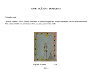 ARTE INDÍGENA BRASILEIRA
Pintura Corporal
Os índios utilizam a pintura corporal como meio de expressão ligado aos diversos manifestos culturais de sua sociedade.
Para cada evento há uma pintura específica: luta, caça, casamento, morte.
Augusto Pizzarro T.6ºA
- 2012 -
 