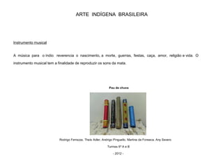 ARTE INDÍGENA BRASILEIRA
Instrumento musical
A música para o índio reverencia o nascimento, a morte, guerras, festas, caça, amor, religião e vida. O
instrumento musical tem a finalidade de reproduzir os sons da mata.
Pau de chuva
Rodrigo Ferrazza, Thaís Adler, Andrigo Pinguello, Martina da Fonseca, Any Severo
Turmas 6º A e B
- 2012 -
 