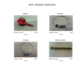 ARTE INDÍGENA BRASILEIRA
Maracá Chocalho
Fernanda Garcia T.6ºB Gabriel Pereira T.6ºB
- 2012 - - 2012 -
Chocalho Flauta de bambu
Richard Ferraz T.6ºA Rodrigo Ferrazza T.6ºA
- 2012 - - 2012 -
 