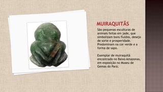 São pequenas esculturas de
animais feitas em jade, que
simbolizam bons fluídos, desejo
de sorte e prosperidade.
Predominam na cor verde e a
forma de sapo.
Exemplar de muiraquitã
encontrado no Baixo Amazonas,
em exposição no Museu de
Gemas do Pará;
 