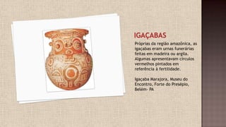 Próprias da região amazônica, as
igaçabas eram urnas funerárias
feitas em madeira ou argila.
Algumas apresentavam círculos
vermelhos pintados em
referência à fertilidade.
Igaçaba Marajora, Museu do
Encontro, Forte do Presépio,
Belém- PA
 
