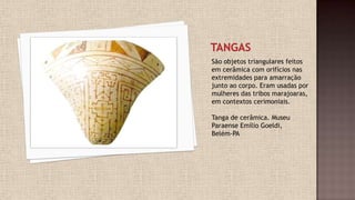 São objetos triangulares feitos
em cerâmica com orifícios nas
extremidades para amarração
junto ao corpo. Eram usadas por
mulheres das tribos marajoaras,
em contextos cerimoniais.
Tanga de cerâmica. Museu
Paraense Emílio Goeldi,
Belém-PA
 