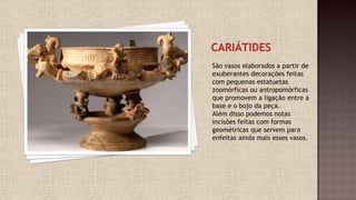 São vasos elaborados a partir de
exuberantes decorações feitas
com pequenas estatuetas
zoomórficas ou antropomórficas
que promovem a ligação entre a
base e o bojo da peça.
Além disso podemos notas
incisões feitas com formas
geométricas que servem para
enfeitas ainda mais esses vasos.
 