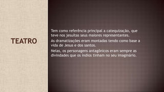 Tem como referência principal a catequização, que
teve nos jesuítas seus maiores representantes.
As dramatizações eram montadas tendo como base a
vida de Jesus e dos santos.
Nelas, os personagens antagônicos eram sempre as
divindades que os índios tinham no seu imaginário.
 