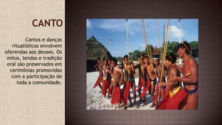Cantos e danças
ritualísticos envolvem
oferendas aos deuses. Os
mitos, lendas e tradição
oral são preservados em
cerimônias promovidas
com a participação de
toda a comunidade.
 