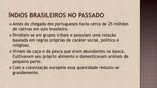  Antes da chegada dos portugueses havia cerca de 25 milhões
de nativos em solo brasileiro.
 Dividiam-se em grupos tribais e possuíam uma relação
baseada em regras próprias de caráter social, político e
religioso.
 Viviam da caça e da pesca que eram abundantes na época.
Cultivavam seu próprio alimento e domesticavam animais de
pequeno porte.
 Com a colonização europeia essa quantidade reduziu-se
grandemente.
 