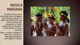 A música nativa sofre
alterações com a chegada
dos jesuítas ao Brasil, a
partir do século XVI, que
com a intenção de
catequizar os índios
começaram a introduzir
instrumentos e estilos
musicais
Hoje, a música indígena é
muito rica, peculiar e
distinta de qualquer
outro gênero musical
 