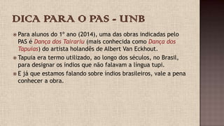  Para alunos do 1º ano (2014), uma das obras indicadas pelo
PAS é Dança dos Tairariu (mais conhecida como Dança dos
Tapuias) do artista holandês de Albert Van Eckhout.
 Tapuia era termo utilizado, ao longo dos séculos, no Brasil,
para designar os índios que não falavam a língua tupi.
 E já que estamos falando sobre índios brasileiros, vale a pena
conhecer a obra.
 