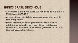  Atualmente o Brasil tem quase 900 mil índios de 305 etnias e
274 idiomas (IBGE-2012)
 As comunidades atuais lutam para preservar a herança de
seus antepassados
 Hábeis artesãos, os índios produzem diversos tipos de
artefatos para atender suas necessidades cotidianas e
ritualísticas, e também servem como geradores de recursos
financeiros complementares.
 
