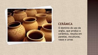 O domínio do uso da
argila, que produz a
cerâmica, resulta em
panelas, esculturas,
vasos e urnas
 