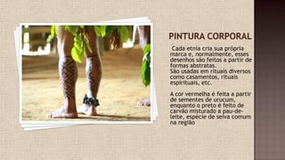 Cada etnia cria sua própria
marca e, normalmente, esses
desenhos são feitos a partir de
formas abstratas.
São usadas em rituais diversos
como casamentos, rituais
espirituais, etc.
A cor vermelha é feita a partir
de sementes de urucum,
enquanto o preto é feito de
carvão misturado a pau-de-
leite, espécie de seiva comum
na região
 
