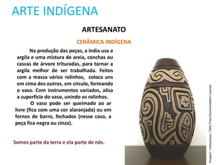 ARTE INDÍGENA
ARTESANATO
CERÂMICA INDÍGENA
Na produção das peças, a índia usa a
argila e uma mistura de areia, conchas ou
cascas de árvore trituradas, para tornar a
argila melhor de ser trabalhada. Feitos
com a massa vários rolinhos, coloca uns
em cima dos outros, em círculo, formando
o vaso. Com instrumentos variados, alisa
a superfície do vaso, unindo os rolinhos.
O vaso pode ser queimado ao ar
livre (fica com uma cor alaranjada) ou em
fornos de barro, fechados (nesse caso, a
peça fica negra ou cinza).
Somos parte da terra e ela parte de nós.
Imagem:
Vsolymossy
/
GNU
Free
Documentation
License.
 