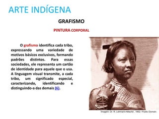 ARTE INDÍGENA
GRAFISMO
PINTURA CORPORAL
O grafismo identifica cada tribo,
expressando uma variedade de
motivos básicos exclusivos, formando
padrões distintos. Para essas
sociedades, ele representa um cartão
de identidade para aquele que o usa.
A linguagem visual transmite, a cada
tribo, um significado especial,
caracterizando, identificando e
distinguindo-a das demais (6).
Imagem: Dr. R. Lehmann-Nitsche , 1852 / Public Domain.
 