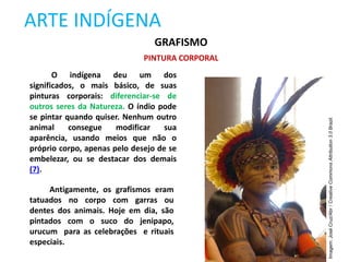 ARTE INDÍGENA
GRAFISMO
PINTURA CORPORAL
O indígena deu um dos
significados, o mais básico, de suas
pinturas corporais: diferenciar-se de
outros seres da Natureza. O índio pode
se pintar quando quiser. Nenhum outro
animal consegue modificar sua
aparência, usando meios que não o
próprio corpo, apenas pelo desejo de se
embelezar, ou se destacar dos demais
(7).
Antigamente, os grafismos eram
tatuados no corpo com garras ou
dentes dos animais. Hoje em dia, são
pintados com o suco do jenipapo,
urucum para as celebrações e rituais
especiais.
Imagem:
José
Cruz/Abr
/
Creative
Commons
Attribution
3.0
Brazil.
 