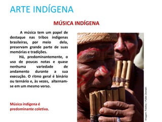 ARTE INDÍGENA
MÚSICA INDÍGENA
A música tem um papel de
destaque nas tribos indígenas
brasileiras, por meio dela,
preservam grande parte de suas
memórias e tradições.
Há, predominantemente, o
uso de poucas notas e quase
nenhuma variedade de
andamento durante a sua
execução. O ritmo geral é binário
ou ternário e, às vezes, alternam-
se em um mesmo verso.
Música indígena é
predominante coletiva.
Imagem:
Fotofox
/
Public
Domain.
 