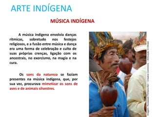 ARTE INDÍGENA
A música indígena envolvia danças
rítmicas, sobretudo nos festejos
religiosos, e a fusão entre música e dança
era uma forma de celebração e culto de
suas próprias crenças, ligação com os
ancestrais, no exorcismo, na magia e na
cura.
MÚSICA INDÍGENA
Os sons da natureza se faziam
presentes na música indígena, que, por
sua vez, procurava mimetizar os sons de
aves e de animais silvestres.
Imagem:
Roosewelt
Pinheiro/Abr
/
Creative
Commons
-
Atribuição
3.0
Brasil.
 