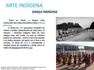 ARTE INDÍGENA
Entre os rituais e danças mais
conhecidos dos índios brasileiros estão o Toré e
o Kuarup.
A dança do Toré apresenta variações de
ritmos e toadas, dependendo de cada povo. O
maracá – chocalho indígena feito de uma
cabaça seca, sem miolo, na qual se colocam
pedras ou sementes , marca o tom das pisadas
e os índios dançam, em geral, ao ar livre e em
círculos. O ritual do Toré é considerado o
símbolo maior de resistência e união entre os
índios do Nordeste brasileiro (11).
DANÇA INDÍGENA
Imagens: (a) Noel Villas Bôas, 1998 / GNU Free Documentation License e (b)
Wilson Dias/Abr / Creative Commons Attribution 3.0 Brazil.
 
