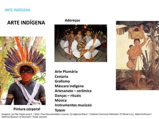 ARTE Série: 1º Ano - Ensino Médio
ARTE INDÍGENA
ARTE INDÍGENA
Cestaria
Grafismo
Máscara indígena
Artesanato – cerâmica
Danças – rituais
Música
Instrumentos musicais
Arte Plumária
Adereços
Pintura corporal Totem
Imagens: (a) http://veton.picq.fr / GNU Free Documentation License, (b) Agência Brazil / Creative Commons Attribution 3.0 Brazil e (c) Albert Eckhount /
National Museum of Denmark / Public Domain.
 