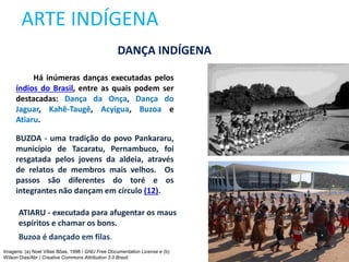 ARTE INDÍGENA
Há inúmeras danças executadas pelos
índios do Brasil, entre as quais podem ser
destacadas: Dança da Onça, Dança do
Jaguar, Kahê-Taugê, Acyigua, Buzoa e
Atiaru.
Buzoa é dançado em filas.
ATIARU - executada para afugentar os maus
espíritos e chamar os bons.
BUZOA - uma tradição do povo Pankararu,
município de Tacaratu, Pernambuco, foi
resgatada pelos jovens da aldeia, através
de relatos de membros mais velhos. Os
passos são diferentes do toré e os
integrantes não dançam em círculo (12).
DANÇA INDÍGENA
Imagens: (a) Noel Villas Bôas, 1998 / GNU Free Documentation License e (b)
Wilson Dias/Abr / Creative Commons Attribution 3.0 Brazil.
 