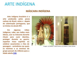 ARTE INDÍGENA
MÁSCARA INDÍGENA
Arte indígena brasileira é a
arte produzida pelos povos
nativos do Brasil, antes e depois
da colonização portuguesa, que
se iniciou no século XVI.
Em algumas tribos
indígenas, cabe, aos índios mais
idosos, usar as máscaras durante
rituais para curar doentes,
proteger durante as guerra,
espantar maus espíritos ou
celebrar casamentos e ritos de
passagem - cerimônias nas quais
os meninos e as meninas do
grupo passam da infância para a
idade adulta (14).
Imagem: (a) Daderot / Public Domain e (b) Daderot / Public Domain.
 