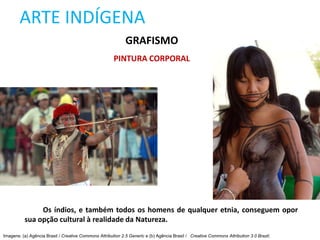 ARTE INDÍGENA
GRAFISMO
PINTURA CORPORAL
Os índios, e também todos os homens de qualquer etnia, conseguem opor
sua opção cultural à realidade da Natureza.
Imagens: (a) Agência Brasil / Creative Commons Attribution 2.5 Generic e (b) Agência Brasil / Creative Commons Attribution 3.0 Brazil.
 