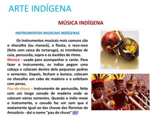ARTE INDÍGENA
INSTRUMENTOS MUSICAIS INDÍGENAS
Os instrumentos musicais mais comuns são
o chocalho (ou maracá), a flauta, o reco-reco
(feito com casca de tartaruga), as trombetas de
cuia, percussão, sopro e os bastões de ritmo.
Maracá - usado para acompanhar o canto. Para
fazer o instrumento, os índios pegam uma
cabaça e colocam dentro dela pequenas pedras
e sementes. Depois, fecham o buraco, colocam
no chocalho um cabo de madeira e o enfeitam
com penas.
Pau-de-chuva - instrumento de percussão, feito
com um longo canudo de madeira onde se
colocam várias sementes. Quando o índio mexe
o instrumento, o canudo faz um som que é
exatamente igual ao das chuvas das florestas da
Amazônia - daí o nome "pau de chuva“ (8)!
MÚSICA INDÍGENA
 