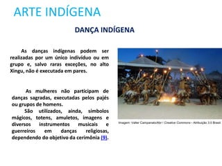 ARTE INDÍGENA
DANÇA INDÍGENA
As danças indígenas podem ser
realizadas por um único indivíduo ou em
grupo e, salvo raras exceções, no alto
Xingu, não é executada em pares.
As mulheres não participam de
danças sagradas, executadas pelos pajés
ou grupos de homens.
São utilizados, ainda, símbolos
mágicos, totens, amuletos, imagens e
diversos instrumentos musicais e
guerreiros em danças religiosas,
dependendo do objetivo da cerimônia (9).
Imagem: Valter Campanato/Abr / Creative Commons - Atribuição 3.0 Brasil.
 