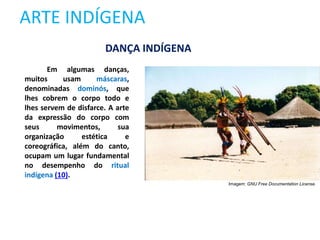 ARTE INDÍGENA
Em algumas danças,
muitos usam máscaras,
denominadas dominós, que
lhes cobrem o corpo todo e
lhes servem de disfarce. A arte
da expressão do corpo com
seus movimentos, sua
organização estética e
coreográfica, além do canto,
ocupam um lugar fundamental
no desempenho do ritual
indígena (10).
DANÇA INDÍGENA
Imagem: GNU Free Documentation License.
 