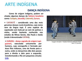 ARTE INDÍGENA
Como de origem indígena, podem ser
citadas algumas danças do folclore brasileiro
como: Caiapós, Jacundá, Cateretê, Cururu.
• CATERETÊ - considerada uma das mais
genuínas danças rurais brasileiras, cujo nome
vem da língua tupi. É uma espécie de
sapateado com bate-pé ao som de palmas e
violas, sendo bastante conhecida nos
estados de Minas Gerais, São Paulo e Goiás
(onde é denominada CATIRA).
• CURURU - dança sagrada de origem tupi-
guarani, executada unicamente por
homens, cuja coreografia é formada por
duas filas indianas, uma de frente para a
outra, onde os dançarinos dão dois passos
para a direita e dois para a esquerda,
transformando a fila em pequenos círculos
(13).
DANÇA INDÍGENA
Imagem: Al-nasiho / Creative Commons Attribution-Share
Alike 3.0 Unported.
 