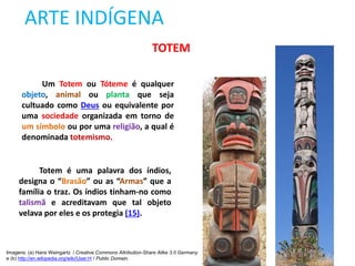 ARTE INDÍGENA
TOTEM
Um Totem ou Tóteme é qualquer
objeto, animal ou planta que seja
cultuado como Deus ou equivalente por
uma sociedade organizada em torno de
um símbolo ou por uma religião, a qual é
denominada totemismo.
Totem é uma palavra dos índios,
designa o “Brasão” ou as “Armas” que a
família o traz. Os índios tinham-no como
talismã e acreditavam que tal objeto
velava por eles e os protegia (15).
Imagens: (a) Hans Weingartz / Creative Commons Attribution-Share Alike 3.0 Germany
e (b) http://en.wikipedia.org/wiki/User:H / Public Domain.
 