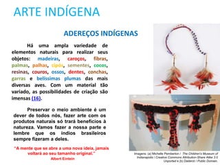 ARTE INDÍGENA
Há uma ampla variedade de
elementos naturais para realizar seus
objetos: madeiras, caroços, fibras,
palmas, palhas, cipós, sementes, cocos,
resinas, couros, ossos, dentes, conchas,
garras e belíssimas plumas das mais
diversas aves. Com um material tão
variado, as possibilidades de criação são
imensas (16).
ADEREÇOS INDÍGENAS
“A mente que se abre a uma nova ideia, jamais
voltará ao seu tamanho original.”
Albert Eintein
Preservar o meio ambiente é um
dever de todos nós, fazer arte com os
produtos naturais só trará benefícios à
natureza. Vamos fazer a nossa parte e
lembre que os índios brasileiros
sempre fizeram a deles.
Imagens: (a) Michelle Pemberton / The Children's Museum of
Indianapolis / Creative Commons Attribution-Share Alike 3.0
Unported e (b) Daderot / Public Domain.
 