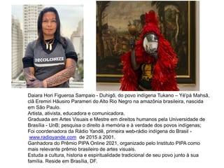 Daiara Hori Figueroa Sampaio - Duhigô, do povo indígena Tukano – Yé'pá Mahsã,
clã Eremiri Hãusiro Parameri do Alto Rio Negro na amazônia brasileira, nascida
em São Paulo.
Artista, ativista, educadora e comunicadora.
Graduada em Artes Visuais e Mestre em direitos humanos pela Universidade de
Brasília - UnB; pesquisa o direito à memória e à verdade dos povos indígenas;
Foi coordenadora da Rádio Yandê, primeira web-rádio indígena do Brasil -
www.radioyande.com de 2015 à 2001.
Ganhadora do Prêmio PIPA Online 2021, organizado pelo Instituto PIPA como
mais relevante prêmio brasileiro de artes visuais.
Estuda a cultura, historia e espiritualidade tradicional de seu povo junto à sua
família. Reside em Brasília, DF.
 