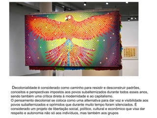 Decolonialidade é considerado como caminho para resistir e desconstruir padrões,
conceitos e perspectivas impostos aos povos subalternizados durante todos esses anos,
sendo também uma crítica direta à modernidade e ao capitalismo.
O pensamento decolonial se coloca como uma alternativa para dar voz e visibilidade aos
povos subalternizados e oprimidos que durante muito tempo foram silenciados. É
considerado um projeto de libertação social, político, cultural e econômico que visa dar
respeito e autonomia não só aos indivíduos, mas também aos grupos
 