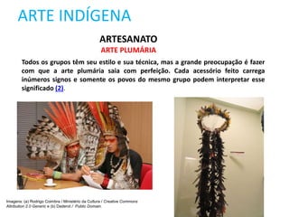 ARTE INDÍGENA
Todos os grupos têm seu estilo e sua técnica, mas a grande preocupação é fazer
com que a arte plumária saia com perfeição. Cada acessório feito carrega
inúmeros signos e somente os povos do mesmo grupo podem interpretar esse
significado (2).
ARTESANATO
ARTE PLUMÁRIA
Imagens: (a) Rodrigo Coimbra / Ministério da Cultura / Creative Commons
Attribution 2.0 Generic e (b) Daderot / Public Domain.
 