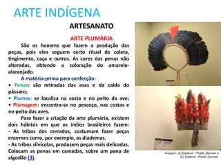 ARTE INDÍGENA
ARTESANATO
ARTE PLUMÁRIA
São os homens que fazem a produção das
peças, pois eles seguem certo ritual de coleta,
tingimento, caça e outros. As cores das penas não
alteradas, obtendo a coloração do amarelo-
alaranjado.
A matéria-prima para confecção:
• Penas: são retiradas das asas e da calda do
pássaro;
• Plumas: se localiza na costa e no peito da ave;
• Plumagem: encontra-se no pescoço, nas costas e
no peito das aves.
Para fazer a criação da arte plumária, existem
dois hábitos em que os índios brasileiros fazem:
- As tribos dos cerrados, costumam fazer peças
enormes como, por exemplo, as diademas.
- As tribos silvícolas, produzem peças mais delicadas.
Colocam as penas em camadas, sobre um pano de
algodão (3).
Imagem: (a) Daderot / Public Domain e
(b) Daderot / Public Domain.
 