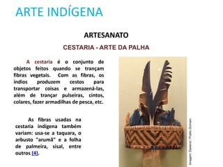 ARTE INDÍGENA
ARTESANATO
CESTARIA - ARTE DA PALHA
A cestaria é o conjunto de
objetos feitos quando se trançam
fibras vegetais. Com as fibras, os
índios produzem cestos para
transportar coisas e armazená-las,
além de trançar pulseiras, cintos,
colares, fazer armadilhas de pesca, etc.
As fibras usadas na
cestaria indígena também
variam: usa-se a taquara, o
arbusto "arumã" e a folha
de palmeira, sisal, entre
outros (4).
Imagem:
Daderot
/
Public
Domain.
 