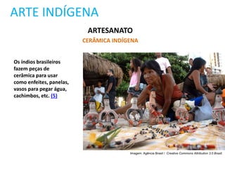ARTE INDÍGENA
ARTESANATO
CERÂMICA INDÍGENA
Os índios brasileiros
fazem peças de
cerâmica para usar
como enfeites, panelas,
vasos para pegar água,
cachimbos, etc. (5)
Imagem: Agência Brasil / Creative Commons Attribution 3.0 Brazil.
 