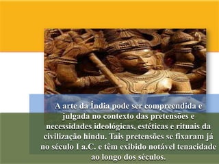 A arte da Índia pode ser compreendida e
       julgada no contexto das pretensões e
  necessidades ideológicas, estéticas e rituais da
 civilização hindu. Tais pretensões se fixaram já
no século I a.C. e têm exibido notável tenacidade
               ao longo dos séculos.
 