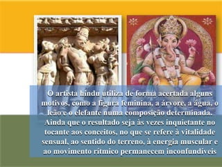 O artista hindu utiliza de forma acertada alguns
motivos, como a figura feminina, a árvore, a água, o
  leão e o elefante numa composição determinada.
 Ainda que o resultado seja às vezes inquietante no
 tocante aos conceitos, no que se refere à vitalidade
sensual, ao sentido do terreno, à energia muscular e
ao movimento rítmico permanecem inconfundíveis
 
