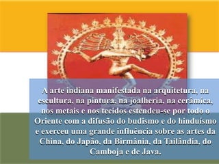 A arte indiana manifestada na arquitetura, na
 escultura, na pintura, na joalheria, na cerâmica,
  nos metais e nos tecidos estendeu-se por todo o
Oriente com a difusão do budismo e do hinduísmo
e exerceu uma grande influência sobre as artes da
 China, do Japão, da Birmânia, da Tailândia, do
                Camboja e de Java.
 