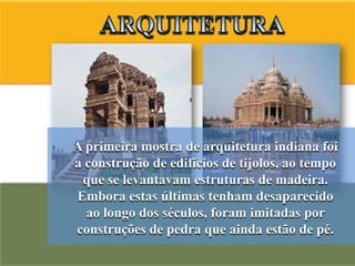 A primeira mostra de arquitetura indiana foi
a construção de edifícios de tijolos, ao tempo
 que se levantavam estruturas de madeira.
Embora estas últimas tenham desaparecido
  ao longo dos séculos, foram imitadas por
construções de pedra que ainda estão de pé.
 